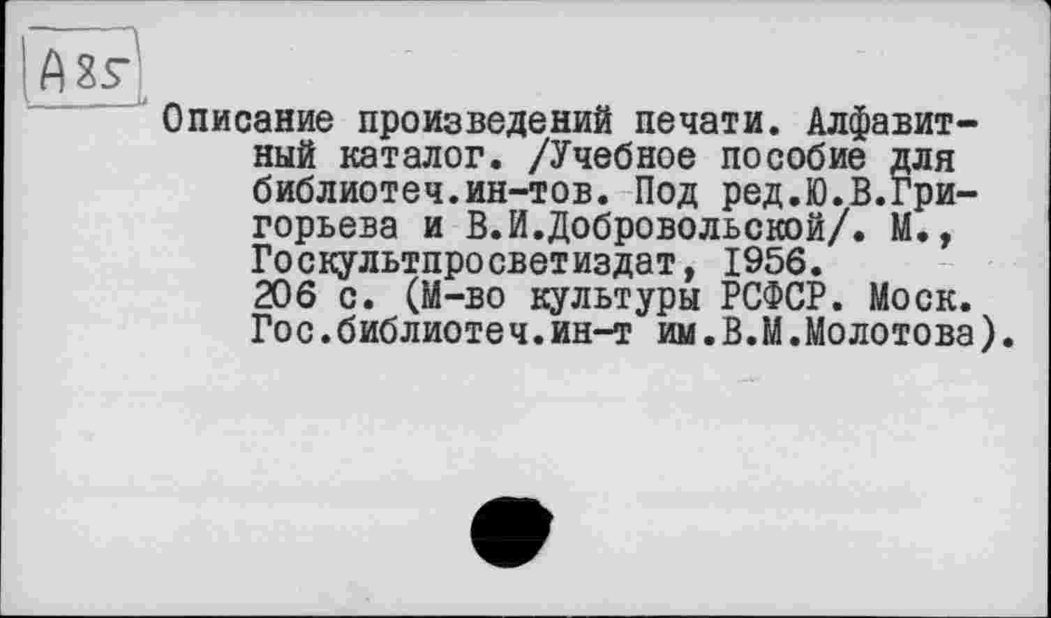 ﻿Описание произведений печати. Алфавитный каталог. /Учебное пособие для библиотеч.ин-тов. Под ред.Ю.В.Григорьева и В.И.Добровольской/. М., Госкультпросветиздат, 1956. 206 с. (М-во культуры РСФСР. Моск. Гос.библиотеч.ин-т им.В.М.Moлотова).